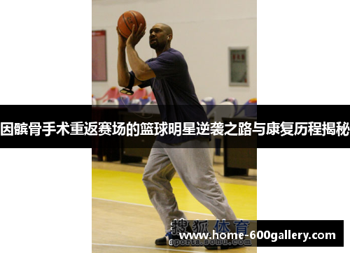 因髌骨手术重返赛场的篮球明星逆袭之路与康复历程揭秘
