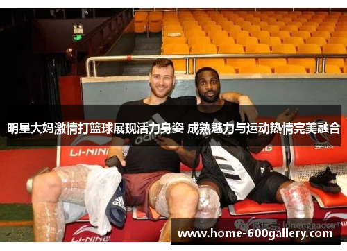 明星大妈激情打篮球展现活力身姿 成熟魅力与运动热情完美融合