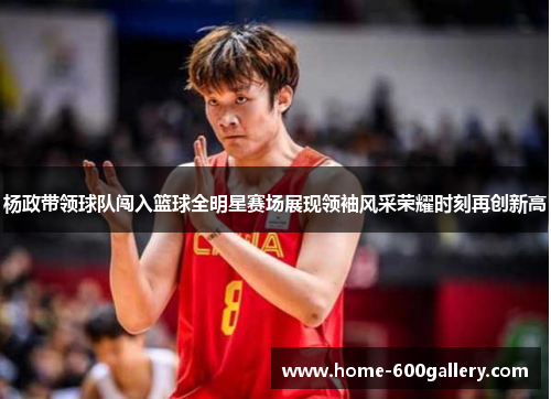 杨政带领球队闯入篮球全明星赛场展现领袖风采荣耀时刻再创新高