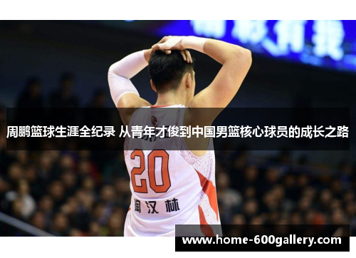 周鹏篮球生涯全纪录 从青年才俊到中国男篮核心球员的成长之路