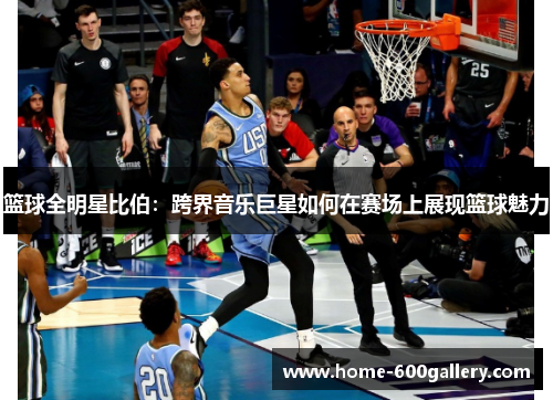 篮球全明星比伯：跨界音乐巨星如何在赛场上展现篮球魅力