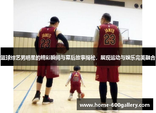 篮球综艺男明星的精彩瞬间与幕后故事揭秘，展现运动与娱乐完美融合
