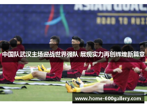 中国队武汉主场迎战世界强队 展现实力再创辉煌新篇章